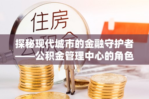 苏尼特左旗探秘现代城市的金融守护者——公积金管理中心的角色与使命