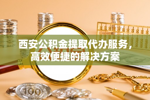 苏尼特左旗西安公积金提取代办服务，高效便捷的解决方案