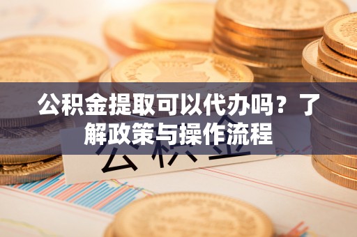 苏尼特左旗公积金提取可以代办吗？了解政策与操作流程